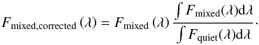 Mathematical equation: \begin{equation} F_{\rm mixed,corrected}\left(\lambda\right) = F_{\rm mixed}\left(\lambda\right) \frac{\int F_{\rm mixed} (\lambda) {\rm d}\lambda}{\int F_{\rm quiet} (\lambda) {\rm d}\lambda}\cdot \end{equation}