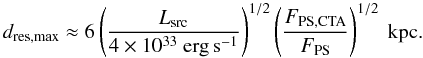 Mathematical equation: \begin{equation} d_\mathrm{res,max}\approx 6\left(\frac{L_\mathrm{src}}{4\times10^{33}~\mathrm{erg\,s^{-1}}}\right)^{1/2} \left(\frac{F_\mathrm{PS,CTA}}{F_\mathrm{PS}}\right)^{1/2}~\textrm{kpc.} \end{equation}
