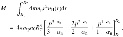 Mathematical equation: \begin{eqnarray} M &=& \int_{R_1}^{R_2}4\pi m_\mathrm{p}r^2n_\mathrm{H}(r){\rm d}r \nonumber \\ &=& 4\pi m_\mathrm{p}n_0 R_\mathrm{C}^3\left[\frac{p^{3-\alphan}}{3-\alphan}-\frac{2 p^{2-\alphan}}{2-\alphan}+\frac{p^{1-\alphan}}{1-\alphan}\right]_{R_1}^{R_2}, \end{eqnarray}