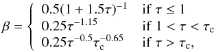 Mathematical equation: \begin{equation} \beta= \left\{ \begin{array}{ll} 0.5(1+1.5\tau)^{-1} & \mathrm{if\ } \tau \le 1\\ 0.25\tau^{-1.15} & \mathrm{if\ } 1<\tau<\tau_{\rm c}\\ 0.25\tau^{-0.5}\tau_{\rm c}^{-0.65} & \mathrm{if\ } \tau>\tau_{\rm c},\\ \end{array}\right. \end{equation}