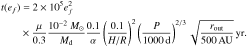 Mathematical equation: \begin{eqnarray} t(e_{f}) && =2\times10^{5}e_{f}^{2}\nonumber \\ & &\times \frac{\mu}{0.3}\frac{10^{-2}~{M}_{\odot}}{M_{\mathrm{d}}}\frac{0.1}{\alpha}\left(\frac{0.1}{H/R}\right)^{2}\left(\frac{P}{1000\,\mathrm{d}}\right)^{2/3}\sqrt{\frac{r_{\mathrm{out}}}{500\,\mathrm{AU}}}\,\mathrm{yr}.\label{eq:t_e-pumping} \end{eqnarray}
