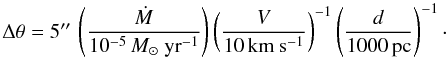 Mathematical equation: \begin{displaymath} \Delta\theta = 5\arcsec\, \left( \frac{\dot{M}}{10^{-5}\,M_\odot\ \mathrm{yr^{-1}} } \right) \left( \frac{V}{10\,\mathrm{km\ s^{-1}}} \right)^{-1} \left( \frac{d}{1000\,\mathrm{pc}} \right)^{-1}\cdot \end{displaymath}