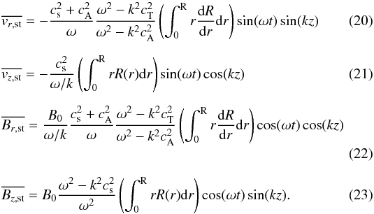 Mathematical equation: \begin{eqnarray} \label{eq:v_rs} && \overline{v_{r\mathrm{,st}}} = -\frac{c_{\mathrm{s}}^2+c_{\mathrm{A}}^2}{\omega}\frac{\omega^2-k^2c_{\mathrm{T}}^2}{\omega^2-k^2c_{\mathrm{A}}^2}\left(\int_0^{\text{R}} r \frac{{\rm d}R}{{\rm d}r} {\rm d}r\right)\sin(\omega t)\sin(kz) \\[2mm] \label{eq:v_zs} && \overline{v_{z\mathrm{,st}}} = -\frac{c_{\mathrm{s}}^2}{\omega/k} \left(\int_0^{\text{R}} r R(r) {\rm d}r\right)\sin(\omega t)\cos(kz) \\[2mm] \label{eq:B_rs} && \overline{B_{r\mathrm{,st}}} = \frac{B_0}{\omega/k}\frac{c_{\mathrm{s}}^2+c_{\mathrm{A}}^2}{\omega}\frac{\omega^2-k^2c_{\mathrm{T}}^2}{\omega^2-k^2c_{\mathrm{A}}^2}\left(\int_0^{\text{R}} r \frac{{\rm d}R}{{\rm d}r} {\rm d}r\right)\cos(\omega t)\cos(kz) \\[2mm] \label{eq:B_zs} && \overline{B_{z\mathrm{,st}}} = B_0\frac{\omega^2-k^2c_{\mathrm{s}}^2}{\omega^2} \left(\int_0^{\text{R}} r R(r) {\rm d}r\right)\cos(\omega t)\sin(kz). \end{eqnarray}