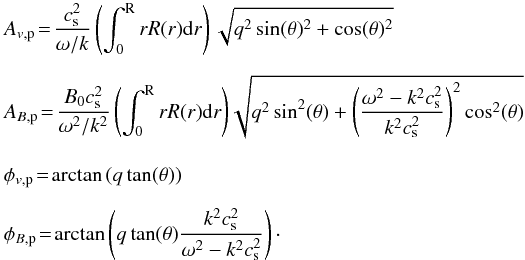 Mathematical equation: \begin{eqnarray*} && A_{v\mathrm{,p}}\! =\! \frac{c_{\mathrm{s}}^2}{\omega/k} \left(\int_0^{\text{R}} r R(r) {\rm d}r\right) \sqrt{q^2 \sin(\theta)^2 + \cos(\theta)^2} \\[2mm] && A_{B\mathrm{,p}}\! =\! \frac{B_0 c_{\mathrm{s}}^2}{\omega^2/k^2}\left(\int_0^{\text{R}} r R(r) {\rm d}r\right)\!\sqrt{q^2\sin^2(\theta)+\left(\frac{\omega^2-k^2c_{\mathrm{s}}^2}{k^2c_{\mathrm{s}}^2}\right)^2\cos^2(\theta)} \\[3mm] && \phi_{v{\mathrm{,p}}} \!=\! \arctan\left(q\tan(\theta)\right) \\[2mm] && \phi_{B{\mathrm{,p}}}\! =\! \arctan\left(q\tan(\theta)\frac{k^2c_{\mathrm{s}}^2}{\omega^2-k^2c_{\mathrm{s}}^2}\right)\cdot \end{eqnarray*}