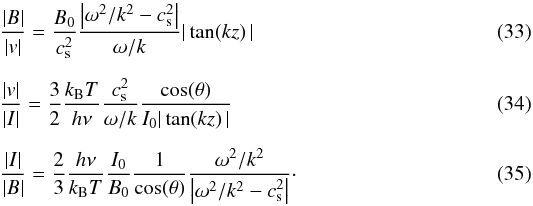 Mathematical equation: \begin{eqnarray} \label{eq:B_v ss} &&\frac{|B|}{|v|} = \frac{B_0}{c_{\mathrm{s}}^2}\frac{\left|\omega^2/k^2 - c_{\mathrm{s}}^2\right|}{\omega/k}|\tan(kz)\,| \\[2mm] \label{eq:v_I ss} && \frac{|v|}{|I|} = \frac{3}{2}\frac{k_{\mathrm{B}} T}{h\nu}\frac{c_{\mathrm{s}}^2}{\omega/k}\frac{\cos(\theta)}{I_0|\tan(kz)\,|} \\[2mm] \label{eq:I_B ss} && \frac{|I|}{|B|} = \frac{2}{3}\frac{h\nu}{k_{\mathrm{B}} T}\frac{I_0}{B_0}\frac{1}{\cos(\theta)}\frac{\omega^2/k^2}{\left|\omega^2/k^2 - c_{\mathrm{s}}^2\right|}\cdot \end{eqnarray}