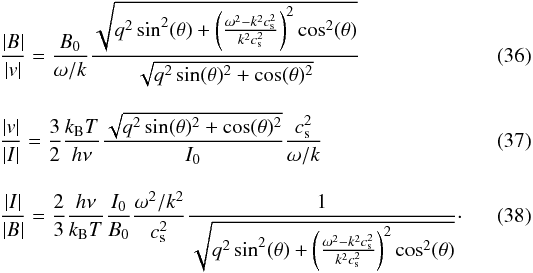 Mathematical equation: \begin{eqnarray} \label{eq:B_v fp} && \frac{|B|}{|v|} = \frac{B_0}{\omega/k}\frac{\sqrt{q^2\sin^2(\theta)+\left(\frac{\omega^2-k^2c_{\mathrm{s}}^2}{k^2c_{\mathrm{s}}^2}\right)^2\cos^2(\theta)}}{\sqrt{q^2 \sin(\theta)^2 + \cos(\theta)^2}} \\[3mm] \label{eq:v_I fp} &&\frac{|v|}{|I|} = \frac{3}{2}\frac{k_{\mathrm{B}} T}{h\nu}\frac{\sqrt{q^2 \sin(\theta)^2 + \cos(\theta)^2}}{I_0}\frac{c_{\mathrm{s}}^2}{\omega/k} \\[3mm]\label{eq:I_B fp} &&\frac{|I|}{|B|} = \frac{2}{3}\frac{h\nu}{k_{\mathrm{B}} T}\frac{I_0}{B_0}\frac{\omega^2/k^2}{c_{\mathrm{s}}^2}\frac{1}{\sqrt{q^2\sin^2(\theta)+\left(\frac{\omega^2-k^2c_{\mathrm{s}}^2}{k^2c_{\mathrm{s}}^2}\right)^2\cos^2(\theta)}}\cdot \end{eqnarray}