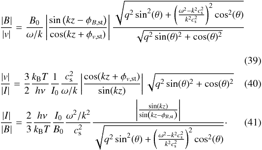 Mathematical equation: \begin{eqnarray} \label{eq:B_v fs} && \frac{|B|}{|v|} = \frac{B_0}{\omega/k}\left|\frac{\sin\left(kz - \phi_{B{\mathrm{,st}}}\right)}{\cos(kz + \phi_{v{\mathrm{,st}}})}\right|\frac{\sqrt{q^2\sin^2(\theta)+\left(\frac{\omega^2-k^2c_{\mathrm{s}}^2}{k^2c_{\mathrm{s}}^2}\right)^2\cos^2(\theta)}}{\sqrt{q^2 \sin(\theta)^2 + \cos(\theta)^2}} \\ \label{eq:v_I fs} && \frac{|v|}{|I|} = \frac{3}{2}\frac{k_{\mathrm{B}} T}{h\nu}\frac{1}{I_0}\frac{c_{\mathrm{s}}^2}{\omega/k}\left|\frac{\cos(kz + \phi_{v{\mathrm{,st}}})}{\sin(kz)}\right|\sqrt{q^2 \sin(\theta)^2 + \cos(\theta)^2} \\ \label{eq:I_B fs} &&\frac{|I|}{|B|} = \frac{2}{3}\frac{h\nu}{k_{\mathrm{B}} T}\frac{I_0}{B_0}\frac{\omega^2/k^2}{c_{\mathrm{s}}^2}\frac{\left|\frac{\sin(kz)}{\sin\left(kz - \phi_{B{\mathrm{,st}}}\right)}\right|}{\sqrt{q^2\sin^2(\theta)+\left(\frac{\omega^2-k^2c_{\mathrm{s}}^2}{k^2c_{\mathrm{s}}^2}\right)^2\cos^2(\theta)}}\cdot \end{eqnarray}