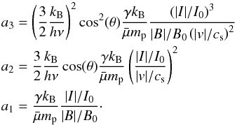 Mathematical equation: \begin{eqnarray*} && a_3 = \left(\frac{3}{2}\frac{k_{\mathrm{B}}}{h\nu}\right)^2 \cos^2(\theta) \frac{\gamma k_{\mathrm{B}}}{\bar{\mu}m_{\mathrm{p}}}\frac{\left(|I|/I_0\right)^3}{|B|/B_0 \left(|v|/c_{\mathrm{s}}\right)^2} \\ && a_2 = \frac{3}{2}\frac{k_{\mathrm{B}}}{h\nu} \cos(\theta) \frac{\gamma k_{\mathrm{B}}}{\bar{\mu}m_{\mathrm{p}}}\left(\frac{|I|/I_0}{|v|/c_{\mathrm{s}}}\right)^2 \\ && a_1 =\frac{\gamma k_{\mathrm{B}}}{\bar{\mu}m_{\mathrm{p}}}\frac{|I|/I_0}{|B|/B_0}\cdot \end{eqnarray*}