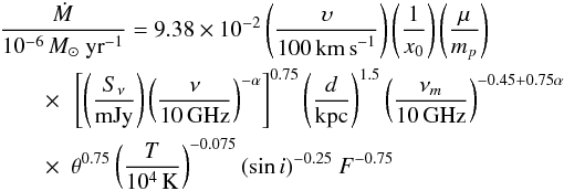 Mathematical equation: \begin{eqnarray} &&\frac{\dot{M}}{10^{-6}\,{M}_{\odot}~\rm{yr}^{-1}} = 9.38\times10^{-2} \left( \frac{\upsilon}{100\,\rm{km\,s}^{-1}} \right) \left( \frac{1}{x_0} \right) \left( \frac{\mu}{m_p} \right)\notag \\ &&\qquad\times ~~ \left[ \left( \frac{S_{\nu}}{\rm{mJy}} \right) \left( \frac{\nu}{10\,\rm{GHz}} \right)^{-\alpha} \right]^{0.75} \left( \frac{d}{\rm kpc} \right)^{1.5} \left( \frac{\nu_{m}}{10\,\rm{GHz}} \right)^{-0.45+0.75\alpha} \notag \\ &&\qquad\times ~~ \theta^{0.75} \left(\frac{T}{10^4\,\rm{K}}\right)^{-0.075} (\sin{i})^{-0.25}~F^{-0.75} \end{eqnarray}