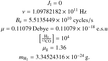 Mathematical equation: \appendix \setcounter{section}{1} \begin{eqnarray*} & J_{\rm l} = 0 \\ & \nu = 1.09782182 \times 10^{11}~ \rm{Hz} \\ & B_{\rm e} = 5.5135449 \times 10^{10}~ \rm{cycles/s}\\ & \mu = 0.11079 ~\rm{Debye} = 0.11079 \times 10^{-18}~\rm{e.s.u} \\ & \left[ \frac{\rm H_2}{^{12}\rm{CO}}\right] = 10^4 \\ & \mu_{\rm g} = 1.36 \\ & m_{\rm H_2} = 3.34524316 \times 10^{-24}\,\rm{g}. \\ \end{eqnarray*}