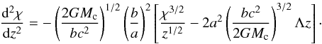 Mathematical equation: \begin{equation} {{\rm d}^2 \chi\over {\rm d} z^2} = -\left(2 G M_{\rm c}\over b c^2\right)^{1/2}\left(b\over a\right)^2\left[{\chi^{3/2}\over z^{1/2}} - 2 a^2 \left(b c^2\over 2 G M_{\rm c}\right)^{3/2} \Lambda z\right]\cdot \end{equation}