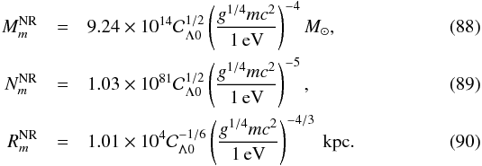 Mathematical equation: \begin{eqnarray} M_{m}^{\rm NR} &=& 9.24\times 10^{14}{\cal C}_{\Lambda 0}^{1/2} \left(g^{1/4}m c^2\over 1\,\rm eV\right)^{-4} M_{\odot}, \\ N_{m}^{\rm NR} &= &1.03\times 10^{81}{\cal C}_{\Lambda 0}^{1/2} \left(g^{1/4} m c^2\over 1\,\rm eV\right)^{-5}, \\ R_{m}^{\rm NR} &=& 1.01\times 10^{4} {\cal C}_{\Lambda 0}^{-1/6} \left(g^{1/4} m c^2\over \rm1\, eV\right)^{-4/3}\rm ~kpc. \end{eqnarray}