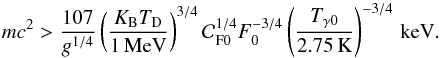Mathematical equation: \begin{equation} m c^2 > {107\over g^{1/4}} \left(K_{\rm B} T_{\rm D}\over 1\,{\rm MeV}\right)^{3/4} {\cal C}_{\rm F 0}^{1/4} F_0^{-3/4} \left(T_{\gamma 0}\over 2.75\,{\rm K}\right)^{-3/4}\, \rm keV. \end{equation}