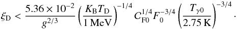 Mathematical equation: \begin{equation} \xi_{\rm D} < {5.36\times 10^{-2}\over g^{2/3}} \left(K_{\rm B} T_{\rm D}\over 1\,{\rm MeV}\right)^{-1/4} {\cal C}_{\rm F 0}^{1/4} F_0^{-3/4} \left(T_{\gamma 0}\over 2.75\,{\rm K}\right)^{-3/4}\cdot \end{equation}