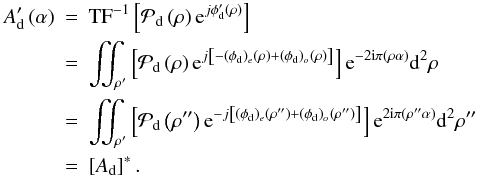 Mathematical equation: \begin{eqnarray} A'_{\rm d} \Paren{\alpha} &=& \text{TF}^{-1}\Brack{ \mathcal{P}_{\rm d} \Paren{\rho} {\rm e}^{j\phi'_{\rm d} \Paren{\rho} }} \nonumber\\ &=& \iint_{\rho'} \Brack{ \mathcal{P}_{\rm d} \Paren{\rho} {\rm e}^{j\Brack{-(\phi_{\rm d})_e\Paren{\rho} + (\phi_{\rm d})_o\Paren{\rho} } }} {\rm e}^{-2{\rm i}\pi\Paren{\rho\alpha}} {\ddroit}^2\rho \nonumber\\ &=& \iint_{\rho'} \Brack{ \mathcal{P}_{\rm d} \Paren{\rho''} {\rm e}^{-j\Brack{(\phi_{\rm d})_e\Paren{\rho''} + (\phi_{\rm d})_o\Paren{\rho''} } }} {\rm e}^{2{\rm i}\pi\Paren{\rho''\alpha}} {\ddroit}^2\rho'' \nonumber\\ &=& \Brack{A_{\rm d}}^*. \nonumber \end{eqnarray}