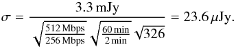 Mathematical equation: \begin{equation} \sigma=\frac{3.3\,{\rm mJy}}{\sqrt{\frac{512\,{\rm Mbps}}{256\,{\rm Mbps}}}\sqrt{\frac{60\,{\rm min}}{2\,{\rm min}}}\sqrt{326}}=23.6\,\mu{\rm Jy.} \end{equation}