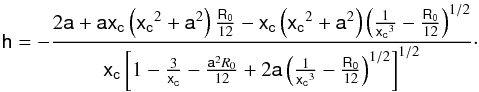 Mathematical equation: \begin{equation} \label{hpos} \mathsf{h} = -\frac{2\mathsf{a}+\mathsf{a}\mathsf{x_c}\left(\mathsf{x_c}^{2}+\mathsf{a}^{2}\right)\frac{\mathsf{R_{0}}}{12}-\mathsf{x_c}\left(\mathsf{x_c}^{2}+\mathsf{a}^{2}\right)\left(\frac{1}{\mathsf{x_c}^{3}}-\frac{\mathsf{R_{0}}}{12}\right)^{1/2}}{\mathsf{x_c}\left[1-\frac{3}{\mathsf{x_c}}-\frac{\mathsf{a}^{2}R_{0}}{12}+2\mathsf{a}\left(\frac{1}{\mathsf{x_c}^{3}}-\frac{\mathsf{R_0}}{12}\right)^{1/2}\right]^{1/2}}\cdot \end{equation}