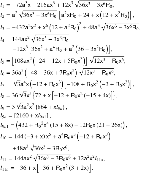 Mathematical equation: \begin{eqnarray*} &&l_{1} = -72 \mathsf{a}^3 \mathsf{x}-216 \mathsf{a} \mathsf{x}^3+12 \mathsf{x}^3 \sqrt{36 \mathsf{x}^3-3 \mathsf{x}^6 \mathsf{R_0}},\\ &&l_{2} = \mathsf{a}^{2} \sqrt{36 \mathsf{x}^3-3 \mathsf{x}^6 \mathsf{R_0}}\:\left[\mathsf{a}^{2}\mathsf{x} \mathsf{R_0}+24+\mathsf{x}\left(12+\mathsf{x}^{2}\mathsf{R_0}\right)\right],\\ &&l_{3} = -432 \mathsf{a}^{2} \mathsf{x}^2+ \mathsf{x}^6 \left(12+\mathsf{a}^{2} \mathsf{R_0}\right)^2+48 \mathsf{a}^{3} \sqrt{36 \mathsf{x}^3-3 \mathsf{x}^6 \mathsf{R_0}},\\ &&l_{4} = 144 \mathsf{a} \mathsf{x}^2 \sqrt{36 \mathsf{x}^3-3 \mathsf{x}^6 \mathsf{R_0}}\\ &&\qquad -12 \mathsf{x}^3 \left[36 \mathsf{x}^2+\mathsf{a}^4 \mathsf{R_0}+\mathsf{a}^2 \left(36-3 \mathsf{x}^2 \mathsf{R_0}\right)\right],\\ &&l_{5} = \left[108\mathsf{a}\mathsf{x}^2\left(-24-12\mathsf{x}+5\mathsf{R_0}\mathsf{x}^3\right) \right]\sqrt{12\mathsf{x}^3-\mathsf{R_0}\mathsf{x}^6},\\ &&l_{6} = 36\mathsf{a}^3\left(-48-36\mathsf{x}+7\mathsf{R_0}\mathsf{x}^3\right)\sqrt{12\mathsf{x}^3- \mathsf{R_0}\mathsf{x}^6},\\ &&l_{7} = \sqrt{3}\mathsf{a}^4\mathsf{x}\left(-12+\mathsf{R_0}\mathsf{x}^3\right) \left[-108+\mathsf{R_0}\mathsf{x}^2\left(-3+\mathsf{R_0}\mathsf{x}^3\right)\right], \\ &&l_{8} = 36 \sqrt{3} \mathsf{x}^5 \left\{72+\mathsf{x}\left[-12+\mathsf{R_0}\mathsf{x}^2\left(-15+4\mathsf{x} \right)\right]\right\},\\ &&l_{9} = 3 \sqrt{3} \mathsf{a}^2 \mathsf{x}^2 \left\{864+\mathsf{x} l_{9a}\right\},\\ &&l_{9a}= \left[2160+\mathsf{x} l_{9a1}\right],\\ &&l_{9a1} = \left(432+\mathsf{R_0}^2\mathsf{x}^4\left(15+8\mathsf{x} \right)-12\mathsf{R_0}\mathsf{x}\left(21+26\mathsf{x}\right)\right),\\ &&l_{10} = 144\left(-3+\mathsf{x}\right)\mathsf{x}^5+\mathsf{a}^4\mathsf{R_0}\mathsf{x}^3 \left(-12+\mathsf{R_0}\mathsf{x}^3\right)\\ &&\qquad +48\mathsf{a}^3\sqrt{36\mathsf{x}^3-3\mathsf{R_0}\mathsf{x}^6},\\ &&l_{11} = 144\mathsf{a}\mathsf{x}^2\sqrt{36\mathsf{x}^3-3\mathsf{R_0}\mathsf{x}^6}+ 12\mathsf{a}^2\mathsf{x}^2l_{11a},\\ &&l_{11a} = -36+\mathsf{x}\left[-36+\mathsf{R_0}\mathsf{x}^2\left(3+2\mathsf{x}\right)\right]. \end{eqnarray*}