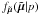 Mathematical equation: \hbox{$f_{\tilde{\vec{\mu}}}(\tilde{\vec{\mu}}|p)$}