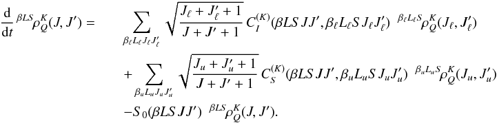 Mathematical equation: \begin{eqnarray} \frac{\rm d}{{\rm d} t} \, ^{\beta L S} \! \rho^K_Q(J, J^{\prime}) = && \sum_{\beta_{\ell} L_{\ell} J_{\ell} J_{\ell}^{\prime}} \sqrt{\frac{J_{\ell} + J_{\ell}^{\prime} + 1}{J + J^{\prime} + 1}} \, C_I^{(K)}(\beta L S J J^{\prime}, \beta_{\ell} L_{\ell} S J_{\ell} J_{\ell}^{\prime}) \;\; ^{\beta_{\ell} L_{\ell} S} \! \rho^K_Q(J_{\ell}, J_{\ell}^{\prime}) \nonumber\\ && + \sum_{\beta_u L_u J_u J_u^{\prime}} \sqrt{\frac{J_u + J_u^{\prime} + 1}{J + J^{\prime} + 1}} \, C_S^{(K)}(\beta L S J J^{\prime}, \beta_u L_u S J_u J_u^{\prime}) \;\; ^{\beta_u L_u S} \! \rho^K_Q(J_u, J_u^{\prime}) \nonumber\\ && - S_0(\beta L S J J^{\prime}) \;\; {^{\beta L S} \! \rho^K_Q}(J, J^{\prime}). \end{eqnarray}