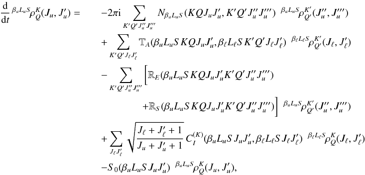 Mathematical equation: \begin{eqnarray} \frac{\rm d}{{\rm d} t} \, ^{\beta_u L_u S} \! \rho^K_Q(J_u, J_u^{\prime}) = && - 2 \pi {\rm i} \sum_{K^{\prime} Q^{\prime} J_u^{\prime \prime} J_u^{\prime \prime \prime}} N_{\beta_u L_u S}(K Q J_u J_u^{\prime}, K^{\prime} Q^{\prime} J_u^{\prime \prime} J_u^{\prime \prime \prime})\;\; ^{\beta_u L_u S} \! \rho^{K^{\prime}}_{Q^{\prime}} (J_u^{\prime \prime}, J_u^{\prime \prime \prime}) \nonumber\\ && + \sum_{K^{\prime} Q^{\prime} J_{\ell} J_{\ell}^{\prime}} \mathbb{T}_A(\beta_u L_u S K Q J_u J_u^{\prime}, \beta_{\ell} L_{\ell} S K^{\prime} Q^{\prime} J_{\ell} J_{\ell}^{\prime}) \;\; ^{\beta_{\ell} L_{\ell} S} \! \rho^{K^{\prime}}_{Q^{\prime}} (J_{\ell}, J_{\ell}^{\prime}) \nonumber\\ && - \sum_{K^{\prime} Q^{\prime} J_u^{\prime \prime} J_u^{\prime \prime \prime}} \bigg[ \mathbb{R}_E(\beta_u L_u S K Q J_u J_u^{\prime} K^{\prime} Q^{\prime} J_u^{\prime \prime} J_u^{\prime \prime \prime}) \nonumber\\ && \qquad \qquad + \mathbb{R}_S(\beta_u L_u S K Q J_u J_u^{\prime} K^{\prime} Q^{\prime} J_u^{\prime \prime} J_u^{\prime \prime \prime}) \bigg] \;\; ^{\beta_u L_u S} \! \rho^{K^{\prime}}_{Q^{\prime}} (J_u^{\prime \prime}, J_u^{\prime \prime \prime}) \nonumber\\ && + \sum_{J_{\ell} J_{\ell}^{\prime}} \sqrt{\frac{J_{\ell} +J_{\ell}^{\prime} +1}{J_u +J_u^{\prime} +1}} \, C_I^{(K)}(\beta_u L_u S J_u J_u^{\prime}, \beta_{\ell} L_{\ell} S J_{\ell} J_{\ell}^{\prime}) \;\; ^{\beta_{\ell} L_{\ell} S} \! \rho^{K}_{Q} (J_{\ell}, J_{\ell}^{\prime}) \nonumber\\ && - S_0(\beta_u L_u S J_u J_u^{\prime}) \;\; ^{\beta_u L_u S} \! \rho^K_Q(J_u, J_u^{\prime}), \end{eqnarray}