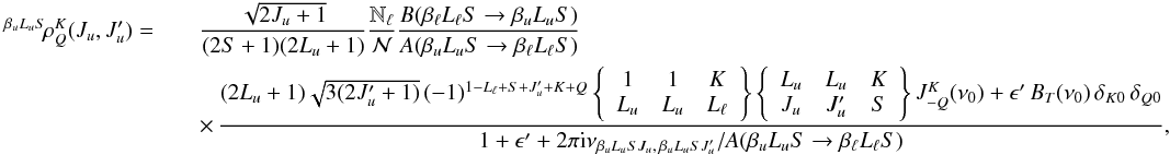 Mathematical equation: \begin{eqnarray} \label{Eq:rhoKQ_col} ^{\beta_u L_u S} \! \rho^K_Q(J_u, J_u^{\prime}) = && \frac{\sqrt{2J_u +1}}{(2S+1)(2L_u+1)} \frac{\mathbb{N}_{\ell}}{\mathcal{N}} \frac{B(\beta_{\ell} L_{\ell} S \rightarrow \beta_u L_u S)}{A(\beta_u L_u S \rightarrow \beta_{\ell} L_{\ell} S)} \nonumber\\ && \times \, \frac{(2L_u + 1) \sqrt{3 (2J_u^{\prime} + 1)} \, (-1)^{1 - L_{\ell} + S + J_u^{\prime} + K + Q} \left\{ \begin{array}{ccc} 1 & 1 & K \\ L_u & L_u & L_{\ell} \end{array} \right\} \left\{ \begin{array}{ccc} L_u & L_u & K \\ J_u & J_u^{\prime} & S \end{array} \right\} J^K_{-Q}(\nu_0) + \epsilon^{\prime} \, B_T(\nu_0) \, \delta_{K 0} \, \delta_{Q 0}} {1 + \epsilon^{\prime} + 2 \pi {\rm i} \nu_{\beta_u L_u S J_u, \, \beta_u L_u S J_u^{\prime}} / A(\beta_u L_u S \rightarrow \beta_{\ell} L_{\ell} S)}, \end{eqnarray}