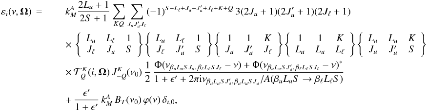 Mathematical equation: \begin{eqnarray} \label{Eq:emission1} \varepsilon_i(\nu,\vec{\Omega}) \,=\; && k_M^A \frac{2L_u +1}{2S+1} \sum_{KQ} \sum_{J_u J_u^{\prime} J_{\ell}} (-1)^{S - L_{\ell} + J_u + J_u^{\prime} + J_{\ell} + K + Q} \, 3 (2J_u +1) (2J_u^{\prime} +1) (2J_{\ell} +1) \nonumber\\ && \times \, \left\{ \begin{array}{ccc} L_u & L_{\ell} & 1 \\ J_{\ell} & J_u & S \end{array} \right\} \left\{ \begin{array}{ccc} L_u & L_{\ell} & 1 \\ J_{\ell} & J_u^{\prime} & S \end{array} \right\} \left\{ \begin{array}{ccc} 1 & 1 & K \\ J_u & J_u^{\prime} & J_{\ell} \end{array} \right\} \left\{ \begin{array}{ccc} 1 & 1 & K \\ L_u & L_u & L_{\ell} \end{array} \right\} \left\{ \begin{array}{ccc} L_u & L_u & K \\ J_u & J_u^{\prime} & S \end{array} \right\} \nonumber\\ && \times \, \mathcal{T}^K_Q(i,\vec{\Omega}) \, J^K_{-Q}(\nu_0) \, \frac{1}{2} \, \frac{\Phi(\nu_{\beta_u L_u S J_u, \, \beta_{\ell} L_{\ell} S J_{\ell}} -\nu) + \Phi(\nu_{\beta_u L_u S J_u^{\prime}, \, \beta_{\ell} L_{\ell} S J_{\ell}} -\nu)^{\ast}} {1 + \epsilon^{\prime} + 2 \pi {\rm i} \nu_{\beta_u L_u S J_u^{\prime}, \, \beta_u L_u S J_u} / A(\beta_u L_u S \rightarrow \beta_{\ell} L_{\ell} S)} \nonumber\\ && + \, \frac{\epsilon^{\prime}}{1+\epsilon^{\prime}} \, k_M^A \, B_T(\nu_0) \, \varphi(\nu) \, \delta_{i,0}, \end{eqnarray}