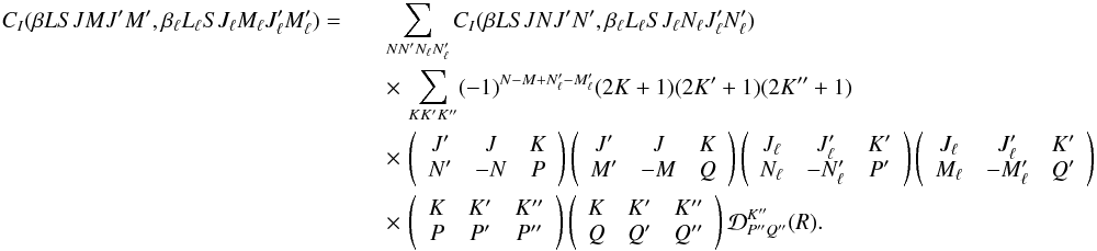 Mathematical equation: \begin{eqnarray} \label{Eq:CI_rel2} C_I(\beta L S J M J^{\prime} M^{\prime}, \beta_{\ell} L_{\ell} S J_{\ell} M_{\ell} J_{\ell}^{\prime} M_{\ell}^{\prime}) = && \sum_{N N_{\phantom{\ell}}^{\prime} N_{\ell} N_{\ell}^{\prime}} C_I(\beta L S J N J^{\prime} N^{\prime}, \beta_{\ell} L_{\ell} S J_{\ell} N_{\ell} J_{\ell}^{\prime} N_{\ell}^{\prime}) \nonumber\\ && \times \, \sum_{K K^{\prime} K^{\prime \prime}} (-1)^{N - M + N_{\ell}^{\prime} - M_{\ell}^{\prime}} (2K + 1) (2K^{\prime} + 1) (2K^{\prime \prime} + 1)\nonumber \\ && \times \, \left( \begin{array}{ccc} J^{\prime} & J & K\nonumber \\ N^{\prime} & -N & P \end{array} \right) \left( \begin{array}{ccc} J^{\prime} & J & K\nonumber \\ M^{\prime} & -M & Q \end{array} \right) \left( \begin{array}{ccc} J_{\ell} & J_{\ell}^{\prime} & K^{\prime}\nonumber \\ N_{\ell} & -N_{\ell}^{\prime} & P^{\prime} \end{array} \right) \left( \begin{array}{ccc} J_{\ell} & J_{\ell}^{\prime} & K^{\prime}\nonumber \\ M_{\ell} & -M_{\ell}^{\prime} & Q^{\prime} \end{array} \right)\nonumber \\ && \times \, \left( \begin{array}{ccc} K & K^{\prime} & K^{\prime \prime} \\ P & P^{\prime} & P^{\prime \prime} \end{array} \right) \left( \begin{array}{ccc} K & K^{\prime} & K^{\prime \prime} \\ Q & Q^{\prime} & Q^{\prime \prime} \end{array} \right) {\mathcal D}^{K^{\prime \prime}}_{P^{\prime \prime} Q^{\prime \prime}}(R). \end{eqnarray}