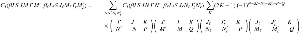 Mathematical equation: \begin{eqnarray} \label{Eq:CI_rel3} C_I(\beta L S J M J^{\prime} M^{\prime}, \beta_{\ell} L_{\ell} S J_{\ell} M_{\ell} J_{\ell}^{\prime} M_{\ell}^{\prime}) = && \sum_{N N_{\phantom{\ell}}^{\prime} N_{\ell} N_{\ell}^{\prime}} C_I(\beta L S J N J^{\prime} N^{\prime}, \beta_{\ell} L_{\ell} S J_{\ell} N_{\ell} J_{\ell}^{\prime} N_{\ell}^{\prime}) \, \sum_K (2K + 1) \, (-1)^{N - M + N_{\ell}^{\prime} - M_{\ell}^{\prime} - P - Q} \nonumber\\ && \times \, \left( \begin{array}{ccc} J^{\prime} & J & K \\ N^{\prime} & -N & P \end{array} \right) \left( \begin{array}{ccc} J^{\prime} & J & K \\ M^{\prime} & -M & Q \end{array} \right) \left( \begin{array}{ccc} J_{\ell} & J_{\ell}^{\prime} & K \\ N_{\ell} & -N_{\ell}^{\prime} & -P \end{array} \right) \left( \begin{array}{ccc} J_{\ell} & J_{\ell}^{\prime} & K \\ M_{\ell} & -M_{\ell}^{\prime} & -Q \end{array} \right) . \end{eqnarray}