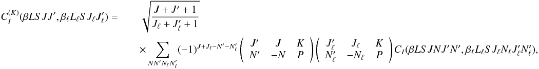 Mathematical equation: \begin{eqnarray} \label{Eq:CIK_def} C_I^{(K)}(\beta L S J J^{\prime}, \beta_{\ell} L_{\ell} S J_{\ell} J_{\ell}^{\prime}) = && \sqrt{\frac{J + J^{\prime} + 1}{J_{\ell} + J_{\ell}^{\prime} + 1}} \nonumber\\ && \times \sum_{N N^{\prime} N_{\ell} N_{\ell}^{\prime}} (-1)^{J + J_{\ell} - N^{\prime} - N_{\ell}^{\prime}} \left( \begin{array}{ccc} J^{\prime} & J & K \\ N^{\prime} & -N & P \end{array} \right) \left( \begin{array}{ccc} J_{\ell}^{\prime} & J_{\ell} & K \\ N_{\ell}^{\prime} & -N_{\ell} & P \end{array} \right) C_I(\beta L S J N J^{\prime} N^{\prime}, \beta_{\ell} L_{\ell} S J_{\ell} N_{\ell} J_{\ell}^{\prime} N_{\ell}^{\prime}) , \end{eqnarray}