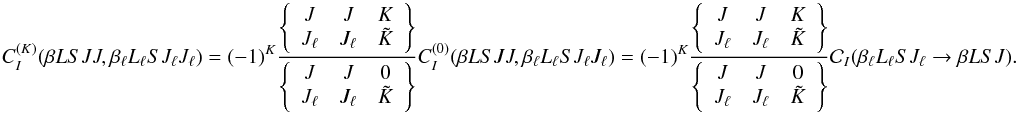 Mathematical equation: \begin{equation} C_I^{(K)}(\beta L S J J, \beta_{\ell} L_{\ell} S J_{\ell} J_{\ell}) = (-1)^{K} \frac{ \left\{ \begin{array}{ccc} J & J & K \\ J_{\ell} & J_{\ell} & \tilde{K} \end{array} \right\} }{ \left\{ \begin{array}{ccc} J & J & 0 \\ J_{\ell} & J_{\ell} & \tilde{K} \end{array} \right\} } C_I^{(0)}(\beta L S J J, \beta_{\ell} L_{\ell} S J_{\ell} J_{\ell}) = (-1)^{K} \frac{ \left\{ \begin{array}{ccc} J & J & K \\ J_{\ell} & J_{\ell} & \tilde{K} \end{array} \right\} }{ \left\{ \begin{array}{ccc} J & J & 0 \\ J_{\ell} & J_{\ell} & \tilde{K} \end{array} \right\} } \mathcal{C}_I(\beta_{\ell} L_{\ell} S J_{\ell} \rightarrow \beta L S J). \label{Eq:CIK_diag1} \end{equation}