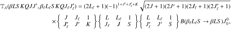 Mathematical equation: \begin{eqnarray} \label{Eq:Ta_0} \mathbb{T}_A(\beta L S K Q J J^{\prime}, \beta_{\ell} L_{\ell} S K Q J_{\ell} J_{\ell}^{\prime}) = (2L_{\ell} + 1) (-1)^{1 + J^{\prime} + J_{\ell}^{\prime} + K} \sqrt{(2J + 1)(2J^{\prime} + 1)(2J_{\ell} + 1)(2J_{\ell}^{\prime} +1)} \nonumber\\ \qquad \times \left\{ \begin{array}{ccc} J & J_{\ell} & 1 \\ J_{\ell}^{\prime} & J^{\prime} & K \end{array} \right\} \left\{ \begin{array}{ccc} L & L_{\ell} & 1 \\ J_{\ell} & J & S \end{array} \right\} \left\{ \begin{array}{ccc} L & L_{\ell} & 1 \\ J_{\ell}^{\prime} & J^{\prime} & S \end{array} \right\} B(\beta_{\ell} L_{\ell} S \rightarrow \beta L S) J^0_0, \end{eqnarray}