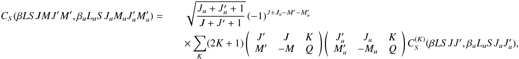 Mathematical equation: \begin{eqnarray} \label{Eq:CS_CSK_rel} C_S(\beta L S J M J^{\prime} M^{\prime}, \beta_u L_u S J_u M_u J_u^{\prime} M_u^{\prime}) = & & \sqrt{\frac{J_u + J_u^{\prime} + 1}{J + J^{\prime} + 1}} \, (-1)^{J + J_u - M^{\prime} - M_u^{\prime}} \nonumber\\ && \times \sum_K (2K + 1) \left( \begin{array}{ccc} J^{\prime} & J & K \\ M^{\prime} & -M & Q \end{array} \right) \left( \begin{array}{ccc} J_u^{\prime} & J_u & K \\ M_u^{\prime} & -M_u & Q \end{array} \right) C_S^{(K)}(\beta L S J J^{\prime}, \beta_u L_u S J_u J_u^{\prime}), \end{eqnarray}