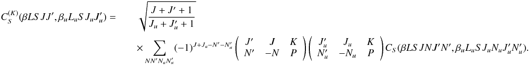 Mathematical equation: \begin{eqnarray} \label{Eq:CSK_def} C_S^{(K)}(\beta L S J J^{\prime}, \beta_u L_u S J_u J_u^{\prime}) = && \sqrt{\frac{J + J^{\prime} + 1}{J_u + J_u^{\prime} + 1}} \nonumber\\ && \times \sum_{N N^{\prime} N_u N_u^{\prime}} (-1)^{J + J_u - N^{\prime} - N_u^{\prime}} \left( \begin{array}{ccc} J^{\prime} & J & K \\ N^{\prime} & -N & P \end{array} \right) \left( \begin{array}{ccc} J_u^{\prime} & J_u & K \\ N_u^{\prime} & -N_u & P \end{array} \right) C_S(\beta L S J N J^{\prime} N^{\prime}, \beta_u L_u S J_u N_u J_u^{\prime} N_u^{\prime}) . \end{eqnarray}