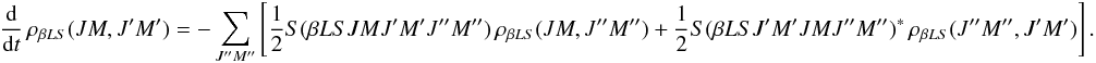 Mathematical equation: \begin{equation} \frac{\rm d}{{\rm d} t} \, \rho_{\beta L S}(J M, J^{\prime}M^{\prime}) = - \sum_{J^{\prime \prime} M^{\prime \prime}} \left[ \frac{1}{2} S(\beta L S J M J^{\prime} M^{\prime} J^{\prime \prime} M^{\prime \prime}) \, \rho_{\beta L S}(J M, J^{\prime \prime} M^{\prime \prime}) + \frac{1}{2} S(\beta L S J^{\prime} M^{\prime} J M J^{\prime \prime} M^{\prime \prime})^{\ast} \, \rho_{\beta L S}(J^{\prime \prime} M^{\prime \prime}, J^{\prime} M^{\prime}) \right]. \label{Eq:RLX_std2} \end{equation}
