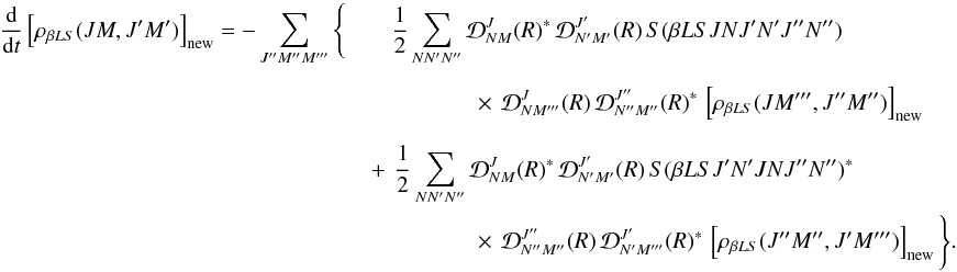 Mathematical equation: \begin{eqnarray} \label{Eq:RLX_std2_new} \frac{\rm d}{{\rm d} t} \left[ \rho_{\beta L S}(J M, J^{\prime} M^{\prime}) \right]_{\rm new} = -\sum_{J^{\prime \prime} M^{\prime \prime} M^{\prime \prime \prime}} \Bigg\{ && \frac{1}{2} \sum_{N N^{\prime} N^{\prime \prime}} {\mathcal D}^{J}_{N M}(R)^{\ast} \, {\mathcal D}^{J^{\prime}}_{N^{\prime} M^{\prime}}(R) \, S(\beta L S J N J^{\prime} N^{\prime} J^{\prime \prime} N^{\prime \prime}) \nonumber\\ && \phantom{\Bigg\{ } \quad \quad \quad \times \, {\mathcal D}^{J}_{N M^{\prime \prime \prime}}(R) \, {\mathcal D}^{J^{\prime \prime}}_{N^{\prime \prime} M^{\prime \prime}} (R)^{\ast} \, \left[ \rho_{\beta L S}(J M^{\prime \prime \prime}, J^{\prime \prime} M^{\prime \prime}) \right]_{\rm new} \nonumber\\ && \phantom{\Bigg\{ } \!\!\!\!\!\!\!\!\!\! + \, \frac{1}{2} \sum_{N N^{\prime} N^{\prime \prime}} {\mathcal D}^{J}_{N M}(R)^{\ast} \, {\mathcal D}^{J^{\prime}}_{N^{\prime} M^{\prime}}(R) \, S(\beta L S J^{\prime} N^{\prime} J N J^{\prime \prime} N^{\prime \prime})^{\ast} \nonumber\\ && \phantom{\Bigg\{ } \quad \quad \quad \times \, {\mathcal D}^{J^{\prime \prime}}_{N^{\prime \prime} M^{\prime \prime}} (R) \, {\mathcal D}^{J^{\prime}}_{N^{\prime} M^{\prime \prime \prime}} (R)^{\ast} \, \left[ \rho_{\beta L S}(J^{\prime \prime} M^{\prime \prime}, J^{\prime} M^{\prime \prime \prime}) \right]_{\rm new} \Bigg\} . \end{eqnarray}