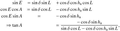 Mathematical equation: \begin{eqnarray} \sin E &= \sin \delta \sin L &+ \cos \delta \cos h_{\rm a} \cos L \nonumber\\ \cos E\cos A &= \sin \delta \cos L &- \cos \delta \cos h_{\rm a} \sin L \nonumber\\ \cos E\sin A &= &- \cos \delta \sin h_{\rm a}\nonumber\\ \Rightarrow \tan A &&= \frac{\displaystyle -\cos \delta\sin h_{\rm a} }{\displaystyle \sin \delta \cos L - \cos \delta \cos h_{\rm a} \sin L}, \end{eqnarray}