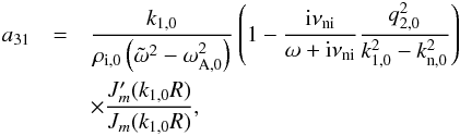 Mathematical equation: \appendix \setcounter{section}{1} \begin{eqnarray} a_{31} &=& \frac{k_{\rm 1,0}}{\rho_{\rm i,0}\left( \tilde{\omega}^2 - \omega_{\rm A,0}^2 \right)} \left( 1 - \frac{{\rm i} \nuin}{\omega + {\rm i} \nuin} \frac{q_{2,0}^2}{k_{1,0}^2 - k_{\rm n,0}^2}\right) \nonumber \\ &&\times \frac{J'_m(k_{\rm 1,0} R)}{J_m(k_{\rm 1,0} R)}, \end{eqnarray}
