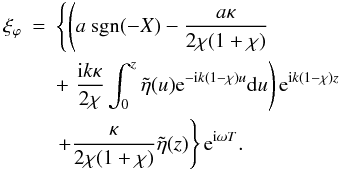 Mathematical equation: \begin{eqnarray} \label{finalxiphi} \xi_\varphi &=&\left \{ \left (a\ \hbox{sgn}(-X) - \frac{a\kappa}{2\chi (1 + \chi)} \right . \right .\nonumber \\ & &+ \left . \frac{{\rm i} k \kappa}{2\chi} \int_{0}^{z} \tilde{\eta}(u) {\rm e}^{-{\rm i} k (1 - \chi)u}{\rm d}u \right ){\rm e}^{{\rm i} k(1 - \chi )z}\nonumber \\ &&\left . + \frac{\kappa}{2\chi (1 + \chi)} \tilde{\eta}(z)\right \}{\rm e}^{{\rm i} \omega T}. \end{eqnarray}