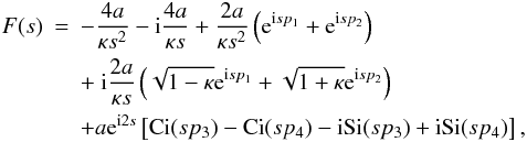 Mathematical equation: \begin{eqnarray} \label{eq:inhomogen} F(s)&=& - \frac{4 a}{\kappa s^2} - {\rm i} \frac{4 a}{\kappa s} + \frac{2 a}{\kappa s^2}\left ({\rm e}^{{\rm i} s p_1}+ {\rm e}^{{\rm i} s p_2}\right )\nonumber \\ &&+\ {\rm i} \frac{2 a}{\kappa s} \left (\sqrt{1-\kappa}{\rm e}^{{\rm i} s p_1} + \sqrt{1+\kappa}{\rm e}^{{\rm i} s p_2}\right )\nonumber \\ &&+a {\rm e}^{{\rm i} 2s} \left [ \hbox{Ci}( s p_3)- \hbox{Ci}(s p_4)- {\rm i} \hbox{Si}(s p_3) + {\rm i} \hbox{Si}(s p_4)\right ], \end{eqnarray}