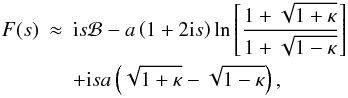 Mathematical equation: \begin{eqnarray} F(s) &\approx& {\rm i} s {\cal B} - a\left (1 + 2 {\rm i} s\right ) \ln \left [ \frac{1 + \sqrt{1 + \kappa}}{1 + \sqrt{1 - \kappa}} \right ] \nonumber \\ & &+ {\rm i} s a \left (\sqrt{1 + \kappa} - \sqrt{1 - \kappa} \right ), \end{eqnarray}