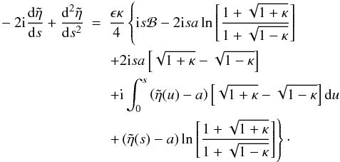 Mathematical equation: \begin{eqnarray} - 2 {\rm i} \frac{{\rm d}\tilde{\eta}}{{\rm d}s} + \frac{{\rm d}^2\tilde{\eta}}{{\rm d}s^2} &=& \frac{\epsilon \kappa}{4}\left \{ {\rm i} s {\cal B} - 2 {\rm i} s a \ln \left [\frac{1 + \sqrt{1 + \kappa}}{1 + \sqrt{1 - \kappa}}\right ]\right . \nonumber \\ & &\left . + 2 {\rm i} s a \left [\sqrt{1 + \kappa} - \sqrt{1 - \kappa} \right ]\right . \nonumber \\ & & \left . + {\rm i} \int_{0}^{s}\left (\tilde{\eta}(u) - a\right ) \left [\sqrt{1 + \kappa} - \sqrt{1 - \kappa}\right ]{\rm d}u \right .\nonumber \\ & &\left .+\left (\tilde{\eta}(s) - a\right ) \ln \left [ \frac{1 + \sqrt{1 + \kappa}}{1 + \sqrt{1 - \kappa}} \right ]\right \}\cdot \label{eq:smallz} \end{eqnarray}