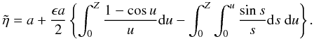 Mathematical equation: \begin{displaymath} \tilde{\eta} = a + \frac{\epsilon a}{2} \left \{\int_0^Z \frac{1 - \cos u}{u} {\rm d}u - \int_{0}^Z \int_{0}^u \frac{\sin s}{s} {\rm d}s\ {\rm d}u\right \}. \end{displaymath}