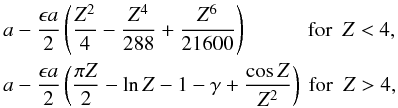 Mathematical equation: \begin{eqnarray} \label{eq:kappaexpansions} &&a - \frac{\epsilon a}{2} \left( \frac{Z^2}{4} - \frac{Z^4}{288} + \frac{Z^6}{21600}\right ) \,\, \,\, \qquad \hbox{ for }~Z < 4,\nonumber \\ &&a - \frac{\epsilon a}{2}\left ( \frac{\pi Z}{2} - \ln Z - 1 - \gamma + \frac{\cos Z}{Z^2}\right ) \hbox{ for } ~Z > 4, \end{eqnarray}