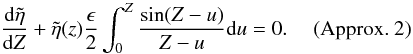 Mathematical equation: \begin{displaymath} \frac{{\rm d}\tilde{\eta}}{{\rm d}Z} +\tilde{\eta}(z) \frac{\epsilon}{2}\int_{0}^{Z} \frac{\sin (Z-u)}{Z-u} {\rm d}u = 0. \quad \hbox{ (Approx. 2)} \end{displaymath}