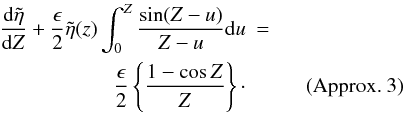 Mathematical equation: \begin{eqnarray*} \frac{{\rm d}\tilde{\eta}}{{\rm d}Z} +\frac{\epsilon}{2} \tilde{\eta}(z) \int_{0}^{Z} \frac{\sin (Z-u)}{Z-u} {\rm d}u &=&\\ \frac{\epsilon}{2} \left \{\frac{1 - \cos Z}{Z} \right \} \cdot&& \quad \hbox{ (Approx. 3)} \end{eqnarray*}