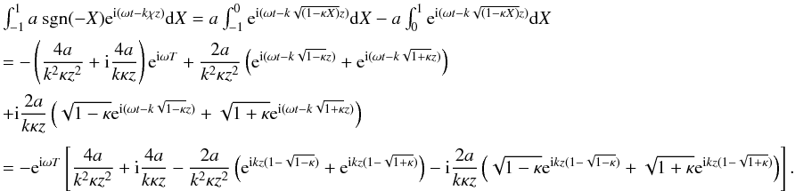 Mathematical equation: \appendix \setcounter{section}{1} \begin{displaymath} \begin{array}{l} \int_{-1}^{1} a\ \hbox{sgn}(-X) {\rm e}^{{\rm i}(\omega t - k \chi z)} {\rm d}X = a \int_{-1}^{0}{\rm e}^{{\rm i}(\omega t - k \sqrt{(1 - \kappa X)} z)} {\rm d}X - a \int_{0}^{1}{\rm e}^{{\rm i}(\omega t - k \sqrt{(1 - \kappa X)} z)} {\rm d}X\\[2mm] =- \left (\dfrac{4 a}{k^2 \kappa z^2} + {\rm i} \dfrac{4 a}{k \kappa z}\right ) {\rm e}^{{\rm i}\omega T} + \dfrac{2 a}{k^2 \kappa z^2}\left ({\rm e}^{{\rm i}(\omega t -k \sqrt{1 -\kappa}z)}+ {\rm e}^{{\rm i}(\omega t- k\sqrt{1 + \kappa}z)}\right )\\[4mm] + {\rm i} \dfrac{2 a}{k \kappa z}\left (\sqrt{1-\kappa}{\rm e}^{{\rm i}(\omega t - k\sqrt{1-\kappa}z)} + \sqrt{1+\kappa}{\rm e}^{{\rm i}(\omega t - k\sqrt{1+\kappa}z)}\right )\\[4mm] = - {\rm e}^{{\rm i}\omega T}\left [\dfrac{4 a}{k^2 \kappa z^2} + {\rm i} \dfrac{4 a}{k \kappa z} - \dfrac{2 a}{k^2 \kappa z^2}\left ({\rm e}^{{\rm i} k z( 1 - \sqrt{1 -\kappa})}+ {\rm e}^{{\rm i} k z( 1- \sqrt{1 + \kappa})}\right ) - {\rm i} \dfrac{2 a}{k \kappa z}\left (\sqrt{1-\kappa}{\rm e}^{{\rm i} k z(1 - \sqrt{1-\kappa})} + \sqrt{1+\kappa}{\rm e}^{{\rm i} k z( 1 - \sqrt{1+\kappa})}\right ) \right ] . \end{array} \end{displaymath}
