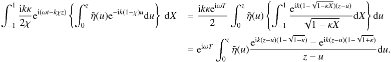 Mathematical equation: \appendix \setcounter{section}{1} \begin{eqnarray*} \int_{-1}^{1} \frac{{\rm i} k \kappa}{2\chi} {\rm e}^{{\rm i}(\omega t - k\chi z)}\left \{\int_{0}^{z} \tilde{\eta}(u) {\rm e}^{-{\rm i} k (1 - \chi)u}{\rm d}u\right \}\ {\rm d}X &&= \frac{{\rm i} k \kappa {\rm e}^{{\rm i}\omega T}}{2}\int_{0}^{z} \tilde{\eta}(u) \left \{\int_{-1}^{1} \frac{ {\rm e}^{{\rm i} k (1 - \sqrt{1 - \kappa X})(z-u)}}{\sqrt{1 - \kappa X}} {\rm d}X\right \} {\rm d}u \\ &&= {\rm e}^{{\rm i}\omega T}\int_{0}^{z}\tilde{\eta} (u)\frac{{\rm e}^{{\rm i}k (z-u)(1 - \sqrt{1 - \kappa})} - {\rm e}^{{\rm i} k (z - u)(1 - \sqrt{1+\kappa})}}{z-u} {\rm d}u. \end{eqnarray*}