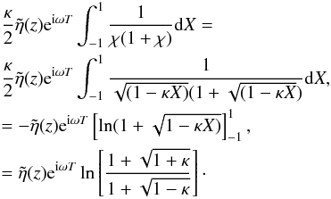 Mathematical equation: \appendix \setcounter{section}{1} \begin{eqnarray*} &&\frac{\kappa}{2}\tilde{\eta}(z) {\rm e}^{{\rm i}\omega T} \int_{-1}^{1} \frac{1}{\chi (1+\chi)} {\rm d}X=\\ && \frac{\kappa}{2}\tilde{\eta}(z) {\rm e}^{{\rm i}\omega T} \int_{-1}^{1} \frac{1}{\sqrt{( 1- \kappa X)}(1 + \sqrt{(1 - \kappa X})} {\rm d}X, \\ &&= - \tilde{\eta}(z) {\rm e}^{{\rm i}\omega T} \left [\ln (1 + \sqrt{1 - \kappa X)}\right ]_{-1}^{1},\\ &&= \tilde{\eta}(z) {\rm e}^{{\rm i}\omega T} \ln \left [\frac{1 + \sqrt{1 + \kappa}}{1 + \sqrt{1 - \kappa}}\right ]\cdot \end{eqnarray*}