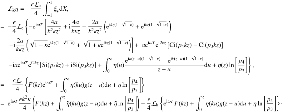 Mathematical equation: \appendix \setcounter{section}{1} \begin{eqnarray} &&{\cal L}_{\rm k} \eta = - \frac{\epsilon {\cal L}_{\rm e}}{4}\int_{-1}^{1} \xi_\varphi {\rm d}X,\nonumber\\ &=& - \frac{\epsilon}{4}{\cal L}_{\rm e} \left \{ - {\rm e}^{{\rm i} \omega T}\left [\frac{4 a}{k^2 \kappa z^2} + {\rm i} \frac{4 a}{k \kappa z} - \frac{2 a}{k^2 \kappa z^2}\left ({\rm e}^{{\rm i} k z( 1 - \sqrt{1 -\kappa})}+ {\rm e}^{{\rm i} k z( 1- \sqrt{1 + \kappa})}\right )\right . \right .\nonumber \\ & &\left . \left . - {\rm i} \frac{2 a}{k \kappa z}\left (\sqrt{1-\kappa}{\rm e}^{{\rm i} k z(1 - \sqrt{1-\kappa})} + \sqrt{1+\kappa}{\rm e}^{{\rm i} k z( 1 - \sqrt{1+\kappa})}\right )\right ] +\ a {\rm e}^{{\rm i}\omega T} {\rm e}^{{\rm i} 2 kz} \left [ \hbox{Ci} (p_4 kz) - \hbox{Ci} (p_3 kz)\right ]\right . \nonumber \\ &&\left . - {\rm i} a {\rm e}^{{\rm i}\omega T} {\rm e}^{{\rm i} 2 kz}\left [\hbox{Si} (p_4 kz) + {\rm i} \hbox{Si} (p_3 kz)\right ] + \int_{0}^{z}{\eta} (u)\frac{{\rm e}^{{\rm i}k (z-u)(1 - \sqrt{1 - \kappa})} - {\rm e}^{{\rm i} k (z - u)(1 - \sqrt{1+\kappa})}}{z-u} {\rm d}u + {\eta}(z) \ln \left [\frac{p_4}{p_3}\right ] \right \}, \nonumber \\ &=&- \frac{\epsilon {\cal L}_{\rm e}}{4}\left \{F(kz){\rm e}^{{\rm i}\omega T} + \int_{0}^{z} {\eta}(k u) g(z- u) {\rm d}u + \eta \ln \left [\frac{p_4}{p_3}\right ]\right \} \nonumber\\ &=&{\rm e}^{{\rm i}\omega T} \frac{\epsilon k^2 \kappa}{4}\left (F(kz)+ \int_{0}^{z} \tilde{\eta}(k u) g(z- u) {\rm d}u + \tilde{\eta} \ln \left [\frac{p_4}{p_3}\right ]\right ) - \frac{\epsilon }{4} {\cal L}_{\rm k}\left \{{\rm e}^{{\rm i}\omega T} F(kz)+ \int_{0}^{z} {\eta}(k u) g(z- u) {\rm d}u + {\eta} \ln \left [\frac{p_4}{p_3}\right ]\right \}\cdot\nonumber \end{eqnarray}